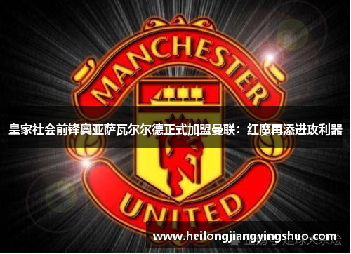 皇家社会前锋奥亚萨瓦尔尔德正式加盟曼联：红魔再添进攻利器