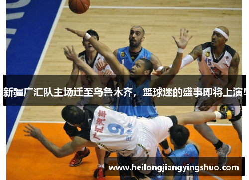 新疆广汇队主场迁至乌鲁木齐，篮球迷的盛事即将上演！