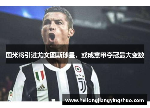 国米将引进尤文图斯球星，或成意甲夺冠最大变数