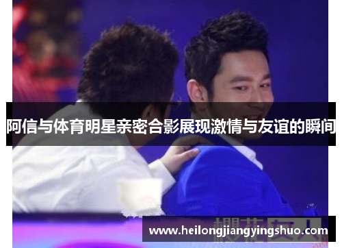 阿信与体育明星亲密合影展现激情与友谊的瞬间