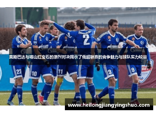莫斯巴达与喀山红宝石的激烈对决揭示了俄超联赛的竞争魅力与球队实力较量