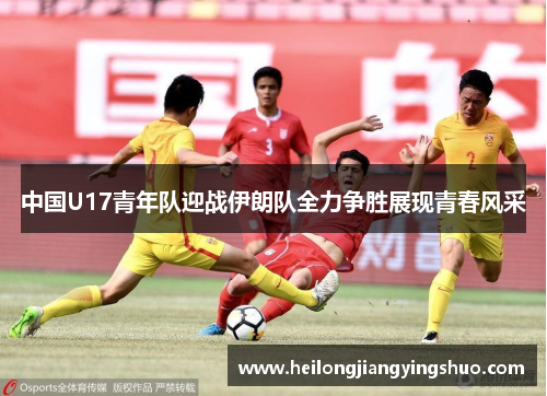 中国U17青年队迎战伊朗队全力争胜展现青春风采